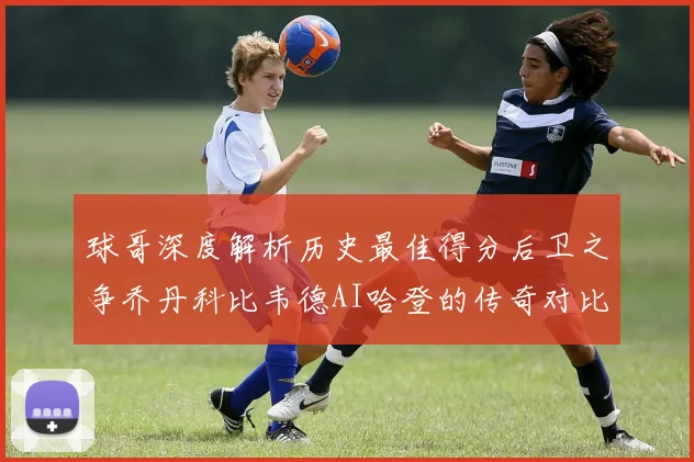 球哥深度解析历史最佳得分后卫之争乔丹科比韦德AI哈登的传奇对比