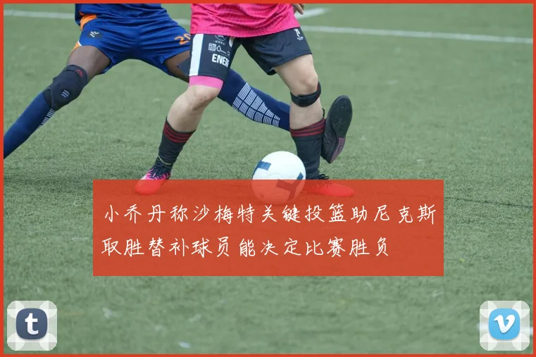 小乔丹称沙梅特关键投篮助尼克斯取胜替补球员能决定比赛胜负