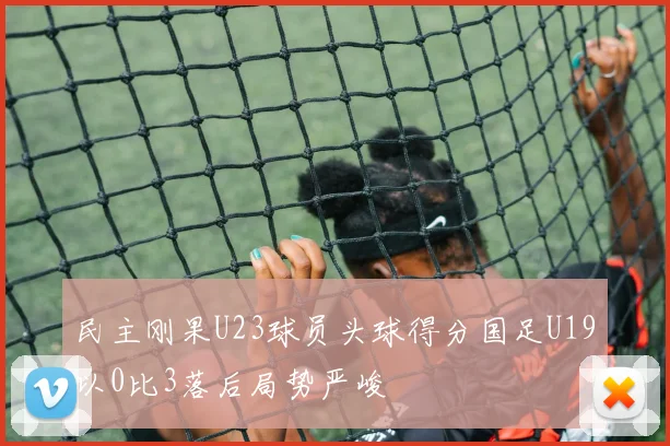 民主刚果U23球员头球得分国足U19以0比3落后局势严峻