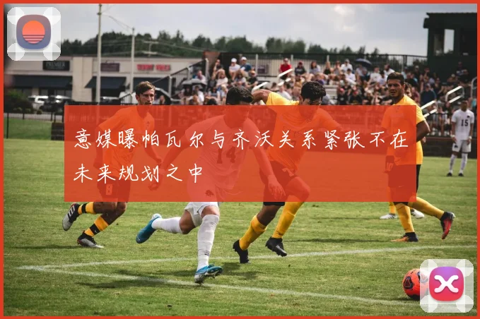 意媒曝帕瓦尔与齐沃关系紧张不在未来规划之中