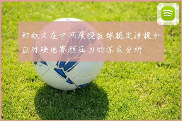 郑钦文在中网展现发球稳定性提升应对硬地赛程压力的深度分析