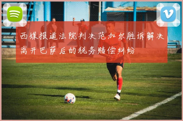 西媒报道法院判决范加尔胜诉解决离开巴萨后的税务赔偿纠纷
