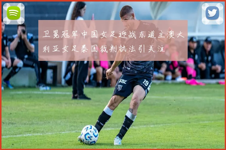 卫冕冠军中国女足迎战东道主澳大利亚女足泰国裁判执法引关注