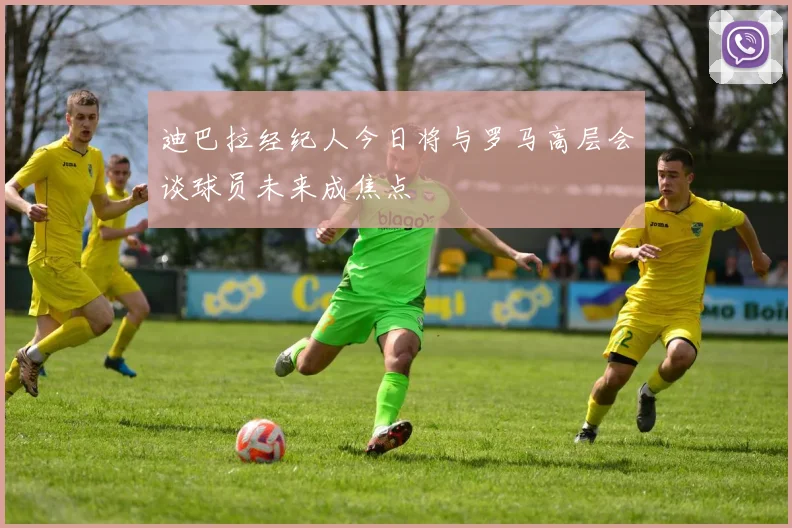 迪巴拉经纪人今日将与罗马高层会谈球员未来成焦点