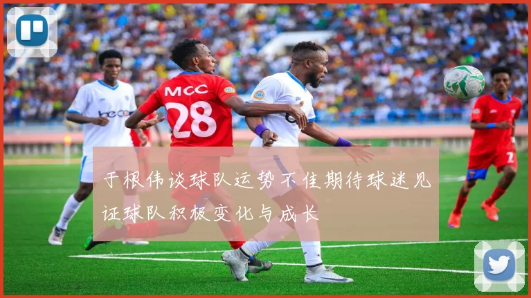 于根伟谈球队运势不佳期待球迷见证球队积极变化与成长