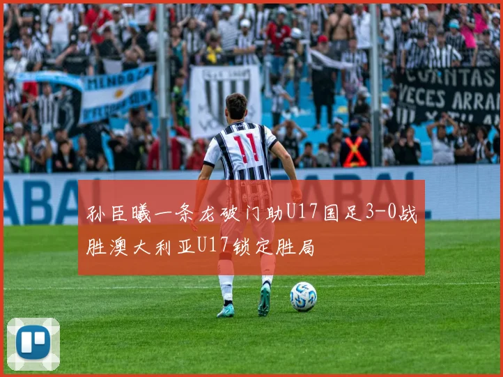 孙臣曦一条龙破门助U17国足3-0战胜澳大利亚U17锁定胜局