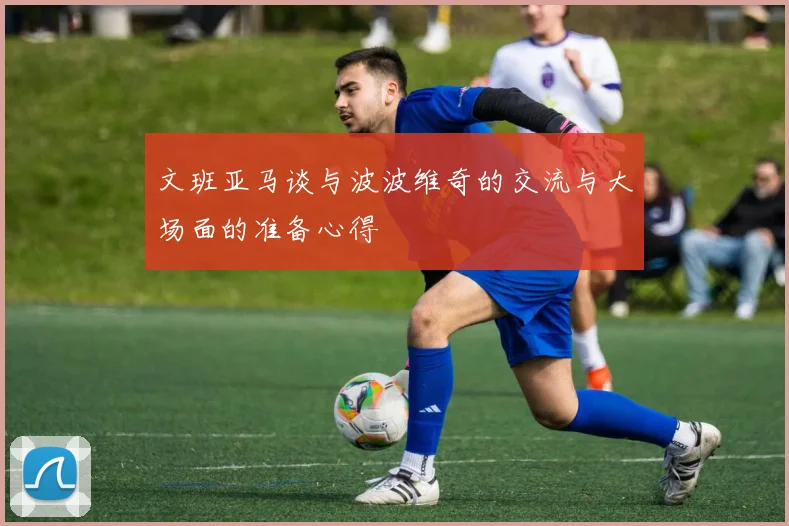 文班亚马谈与波波维奇的交流与大场面的准备心得