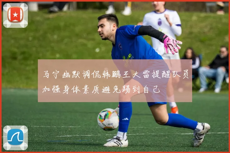 马宁幽默调侃韩鹏王大雷提醒队员加强身体素质避免踢到自己