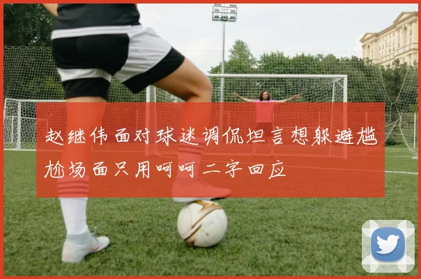赵继伟面对球迷调侃坦言想躲避尴尬场面只用呵呵二字回应