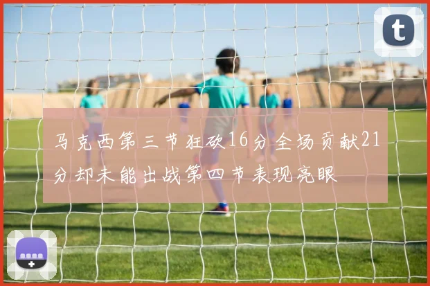 马克西第三节狂砍16分全场贡献21分却未能出战第四节表现亮眼