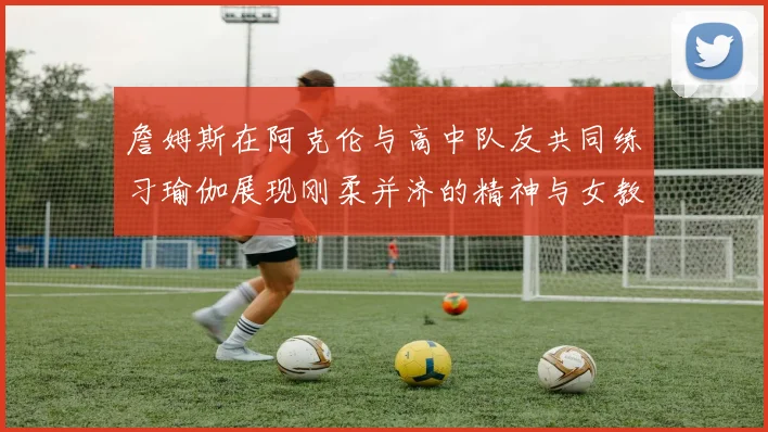 詹姆斯在阿克伦与高中队友共同练习瑜伽展现刚柔并济的精神与女教练合影留念
