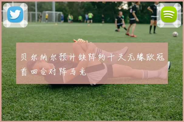贝尔纳尔预计缺阵约十天无缘欧冠首回合对阵马竞