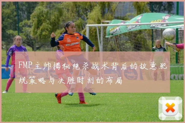 FMP主帅揭秘绝杀战术背后的故意犯规策略与决胜时刻的布局