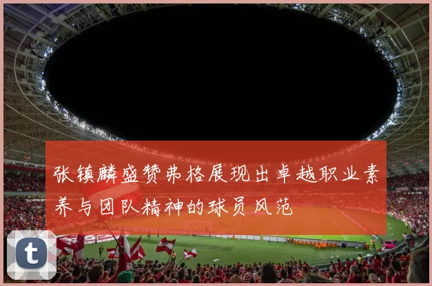 张镇麟盛赞弗格展现出卓越职业素养与团队精神的球员风范