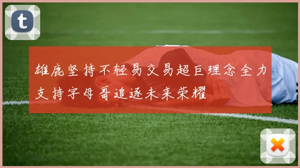 雄鹿坚持不轻易交易超巨理念全力支持字母哥追逐未来荣耀