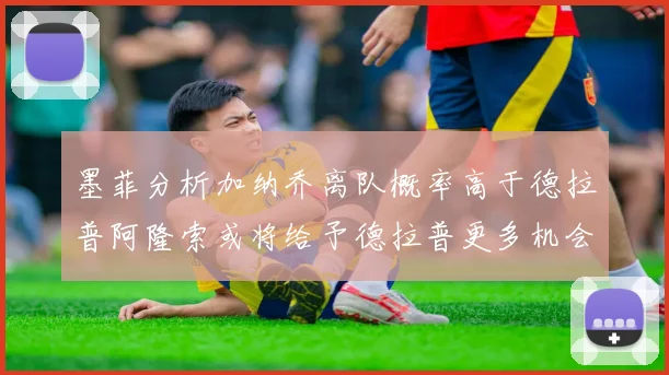 墨菲分析加纳乔离队概率高于德拉普阿隆索或将给予德拉普更多机会