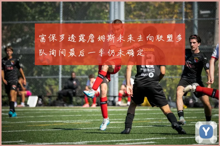 富保罗透露詹姆斯未来去向联盟多队询问最后一季仍未确定