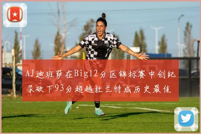 AJ迪班萨在Big12分区锦标赛中创纪录砍下93分超越杜兰特成历史最佳