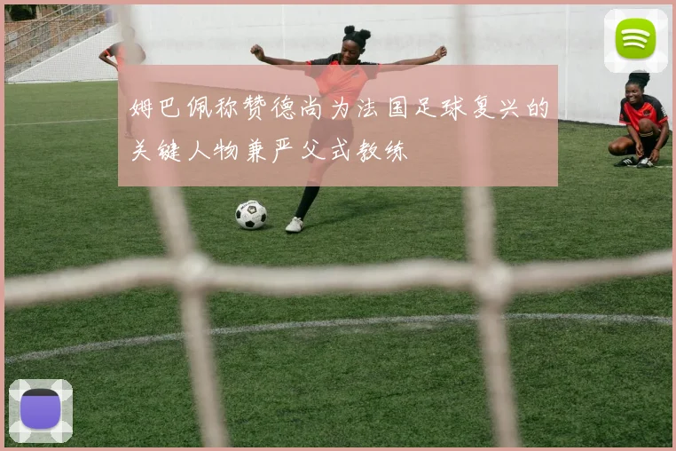 姆巴佩称赞德尚为法国足球复兴的关键人物兼严父式教练