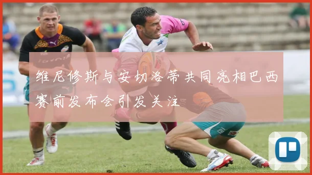 维尼修斯与安切洛蒂共同亮相巴西赛前发布会引发关注