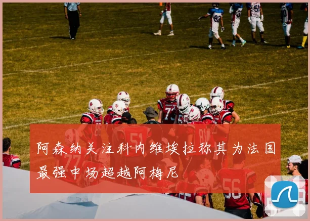 阿森纳关注科内维埃拉称其为法国最强中场超越阿梅尼